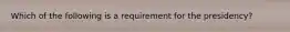 Which of the following is a requirement for the presidency?