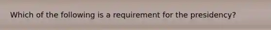 Which of the following is a requirement for the presidency?