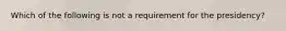 Which of the following is not a requirement for the presidency?