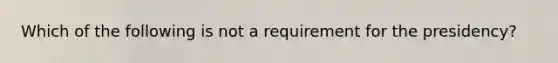 Which of the following is not a requirement for the presidency?