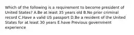 Which of the following is a requirement to become president of United States? A.Be at least 35 years old B.No prior criminal record C.Have a valid US passport D.Be a resident of the United States for at least 30 years E.have Previous government experience