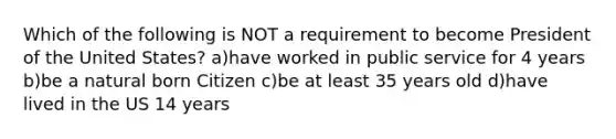 Which of the following is NOT a requirement to become President of the United States? a)have worked in public service for 4 years b)be a natural born Citizen c)be at least 35 years old d)have lived in the US 14 years