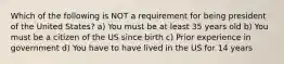 Which of the following is NOT a requirement for being president of the United States? a) You must be at least 35 years old b) You must be a citizen of the US since birth c) Prior experience in government d) You have to have lived in the US for 14 years