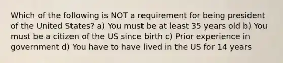 Which of the following is NOT a requirement for being president of the United States? a) You must be at least 35 years old b) You must be a citizen of the US since birth c) Prior experience in government d) You have to have lived in the US for 14 years