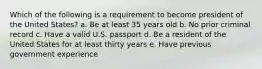 Which of the following is a requirement to become president of the United States? a. Be at least 35 years old b. No prior criminal record c. Have a valid U.S. passport d. Be a resident of the United States for at least thirty years e. Have previous government experience