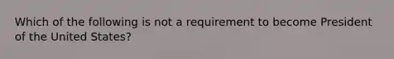 Which of the following is not a requirement to become President of the United States?