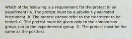 Which of the following is a requirement for the pretest in an experiment? A. The pretest must be a previously validated instrument. B. The pretest cannot refer to the treatment to be tested. C. The pretest must be given only to the comparison group, not to the experimental group. D. The pretest must be the same as the posttest.