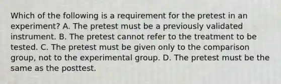 Which of the following is a requirement for the pretest in an experiment? A. The pretest must be a previously validated instrument. B. The pretest cannot refer to the treatment to be tested. C. The pretest must be given only to the comparison group, not to the experimental group. D. The pretest must be the same as the posttest.