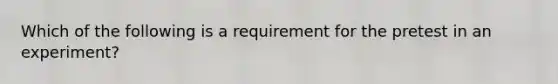 Which of the following is a requirement for the pretest in an experiment?