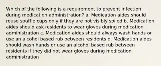 Which of the following is a requirement to prevent infection during medication administration? a. Medication aides should reuse souffle cups only if they are not visibly soiled b. Medication aides should ask residents to wear gloves during medication administration c. Medication aides should always wash hands or use an alcohol based rub between residents d. Medication aides should wash hands or use an alcohol based rub between residents if they did not wear gloves during medication administration