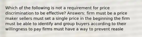 Which of the following is not a requirement for price discrimination to be effective? Answers: firm must be a price maker sellers must set a single price in the beginning the firm must be able to identify and group buyers according to their willingness to pay firms must have a way to prevent reasle