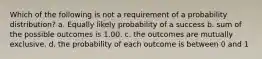 Which of the following is not a requirement of a probability distribution? a. Equally likely probability of a success b. sum of the possible outcomes is 1.00. c. the outcomes are mutually exclusive. d. the probability of each outcome is between 0 and 1