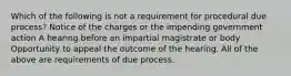 Which of the following is not a requirement for procedural due process? Notice of the charges or the impending government action A hearing before an impartial magistrate or body Opportunity to appeal the outcome of the hearing. All of the above are requirements of due process.