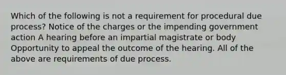 Which of the following is not a requirement for procedural due process? Notice of the charges or the impending government action A hearing before an impartial magistrate or body Opportunity to appeal the outcome of the hearing. All of the above are requirements of due process.