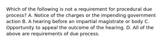 Which of the following is not a requirement for procedural due process? A. Notice of the charges or the impending government action B. A hearing before an impartial magistrate or body C. Opportunity to appeal the outcome of the hearing. D. All of the above are requirements of due process.