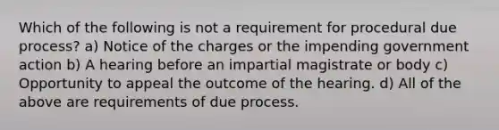 Which of the following is not a requirement for procedural due process? a) Notice of the charges or the impending government action b) A hearing before an impartial magistrate or body c) Opportunity to appeal the outcome of the hearing. d) All of the above are requirements of due process.