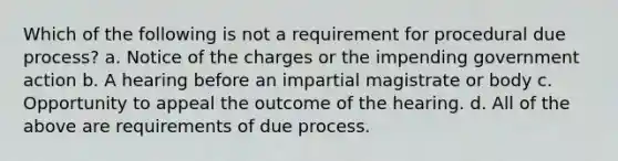 Which of the following is not a requirement for procedural due process? a. Notice of the charges or the impending government action b. A hearing before an impartial magistrate or body c. Opportunity to appeal the outcome of the hearing. d. All of the above are requirements of due process.