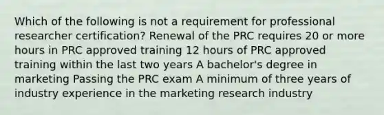 Which of the following is not a requirement for professional researcher certification? Renewal of the PRC requires 20 or more hours in PRC approved training 12 hours of PRC approved training within the last two years A bachelor's degree in marketing Passing the PRC exam A minimum of three years of industry experience in the marketing research industry