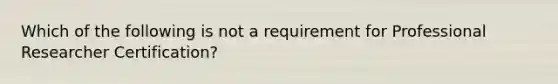 Which of the following is not a requirement for Professional Researcher Certification?