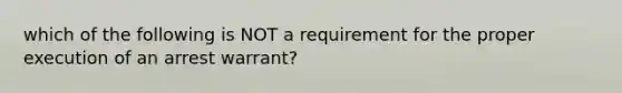 which of the following is NOT a requirement for the proper execution of an arrest warrant?