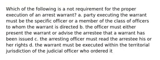 Which of the following is a not requirement for the proper execution of an arrest warrant? a. party executing the warrant must be the specific officer or a member of the class of officers to whom the warrant is directed b. the officer must either present the warrant or advise the arrestee that a warrant has been issued c. the arresting officer must read the arrestee his or her rights d. the warrant must be executed within the territorial jurisdiction of the judicial officer who ordered it