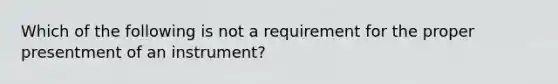 Which of the following is not a requirement for the proper presentment of an instrument?