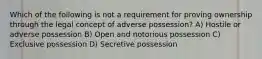 Which of the following is not a requirement for proving ownership through the legal concept of adverse possession? A) Hostile or adverse possession B) Open and notorious possession C) Exclusive possession D) Secretive possession