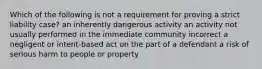 Which of the following is not a requirement for proving a strict liability case? an inherently dangerous activity an activity not usually performed in the immediate community incorrect a negligent or intent-based act on the part of a defendant a risk of serious harm to people or property