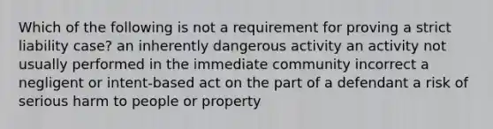 Which of the following is not a requirement for proving a strict liability case? an inherently dangerous activity an activity not usually performed in the immediate community incorrect a negligent or intent-based act on the part of a defendant a risk of serious harm to people or property