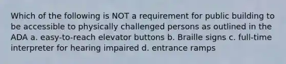 Which of the following is NOT a requirement for public building to be accessible to physically challenged persons as outlined in the ADA a. easy-to-reach elevator buttons b. Braille signs c. full-time interpreter for hearing impaired d. entrance ramps