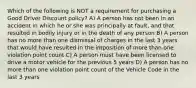 Which of the following is NOT a requirement for purchasing a Good Driver Discount policy? A) A person has not been in an accident in which he or she was principally at fault, and that resulted in bodily injury or in the death of any person B) A person has no more than one dismissal of charges in the last 3 years that would have resulted in the imposition of more than one violation point count C) A person must have been licensed to drive a motor vehicle for the previous 5 years D) A person has no more than one violation point count of the Vehicle Code in the last 3 years