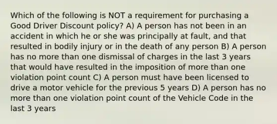 Which of the following is NOT a requirement for purchasing a Good Driver Discount policy? A) A person has not been in an accident in which he or she was principally at fault, and that resulted in bodily injury or in the death of any person B) A person has no more than one dismissal of charges in the last 3 years that would have resulted in the imposition of more than one violation point count C) A person must have been licensed to drive a motor vehicle for the previous 5 years D) A person has no more than one violation point count of the Vehicle Code in the last 3 years