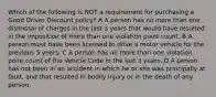 Which of the following is NOT a requirement for purchasing a Good Driver Discount policy? A A person has no more than one dismissal of charges in the last 3 years that would have resulted in the imposition of more than one violation point count. B A person must have been licensed to drive a motor vehicle for the previous 5 years. C A person has no more than one violation point count of the Vehicle Code in the last 3 years. D A person has not been in an accident in which he or she was principally at fault, and that resulted in bodily injury or in the death of any person.