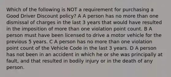 Which of the following is NOT a requirement for purchasing a Good Driver Discount policy? A A person has no more than one dismissal of charges in the last 3 years that would have resulted in the imposition of more than one violation point count. B A person must have been licensed to drive a motor vehicle for the previous 5 years. C A person has no more than one violation point count of the Vehicle Code in the last 3 years. D A person has not been in an accident in which he or she was principally at fault, and that resulted in bodily injury or in the death of any person.