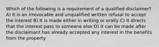 Which of the following is a requirement of a qualified disclaimer? A) It is an irrevocable and unqualified written refusal to accept the interest B) It is made either in writing or orally C) It directs that the interest pass to someone else D) It can be made after the disclaimant has already accepted any interest in the benefits from the property