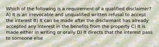 Which of the following is a requirement of a qualified disclaimer? A) It is an irrevocable and unqualified written refusal to accept the interest B) It can be made after the disclaimant has already accepted any interest in the benefits from the property C) It is made either in writing or orally D) It directs that the interest pass to someone else