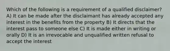 Which of the following is a requirement of a qualified disclaimer? A) It can be made after the disclaimant has already accepted any interest in the benefits from the property B) It directs that the interest pass to someone else C) It is made either in writing or orally D) It is an irrevocable and unqualified written refusal to accept the interest