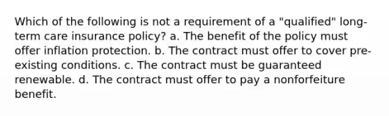 Which of the following is not a requirement of a "qualified" long-term care insurance policy? a. The benefit of the policy must offer inflation protection. b. The contract must offer to cover pre-existing conditions. c. The contract must be guaranteed renewable. d. The contract must offer to pay a nonforfeiture benefit.