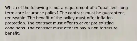 Which of the following is not a requirement of a "qualified" long-term care insurance policy? The contract must be guaranteed renewable. The benefit of the policy must offer inflation protection. The contract must offer to cover pre existing conditions. The contract must offer to pay a non forfeiture benefit.