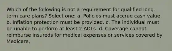 Which of the following is not a requirement for qualified long-term care plans? Select one: a. Policies must accrue cash value. b. Inflation protection must be provided. c. The individual must be unable to perform at least 2 ADLs. d. Coverage cannot reimburse insureds for medical expenses or services covered by Medicare.