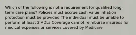 Which of the following is not a requirement for qualified long-term care plans? Policies must accrue cash value Inflation protection must be provided The individual must be unable to perform at least 2 ADLs Coverage cannot reimburse insureds for medical expenses or services covered by Medicare