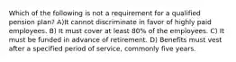 Which of the following is not a requirement for a qualified pension plan? A)It cannot discriminate in favor of highly paid employees. B) It must cover at least 80% of the employees. C) It must be funded in advance of retirement. D) Benefits must vest after a specified period of service, commonly five years.