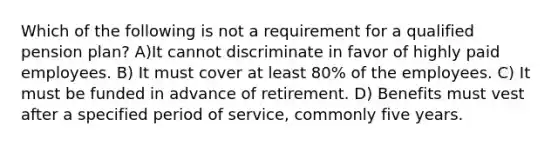 Which of the following is not a requirement for a qualified pension plan? A)It cannot discriminate in favor of highly paid employees. B) It must cover at least 80% of the employees. C) It must be funded in advance of retirement. D) Benefits must vest after a specified period of service, commonly five years.