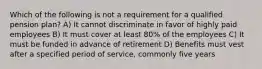 Which of the following is not a requirement for a qualified pension plan? A) It cannot discriminate in favor of highly paid employees B) It must cover at least 80% of the employees C) It must be funded in advance of retirement D) Benefits must vest after a specified period of service, commonly five years