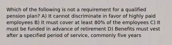 Which of the following is not a requirement for a qualified pension plan? A) It cannot discriminate in favor of highly paid employees B) It must cover at least 80% of the employees C) It must be funded in advance of retirement D) Benefits must vest after a specified period of service, commonly five years