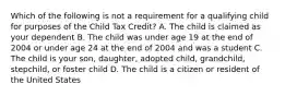 Which of the following is not a requirement for a qualifying child for purposes of the Child Tax Credit? A. The child is claimed as your dependent B. The child was under age 19 at the end of 2004 or under age 24 at the end of 2004 and was a student C. The child is your son, daughter, adopted child, grandchild, stepchild, or foster child D. The child is a citizen or resident of the United States