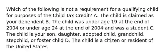 Which of the following is not a requirement for a qualifying child for purposes of the Child Tax Credit? A. The child is claimed as your dependent B. The child was under age 19 at the end of 2004 or under age 24 at the end of 2004 and was a student C. The child is your son, daughter, adopted child, grandchild, stepchild, or foster child D. The child is a citizen or resident of the United States