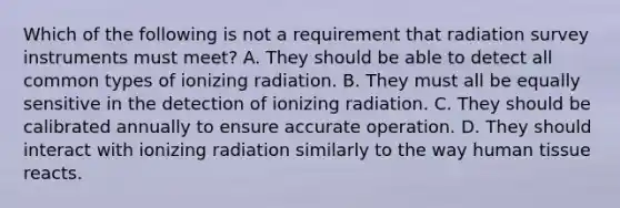 Which of the following is not a requirement that radiation survey instruments must meet? A. They should be able to detect all common types of ionizing radiation. B. They must all be equally sensitive in the detection of ionizing radiation. C. They should be calibrated annually to ensure accurate operation. D. They should interact with ionizing radiation similarly to the way human tissue reacts.