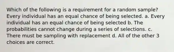 Which of the following is a requirement for a random sample?​ Every individual has an equal chance of being selected. a. ​Every individual has an equal chance of being selected b. ​The probabilities cannot change during a series of selections. c. ​There must be sampling with replacement d. ​All of the other 3 choices are correct.