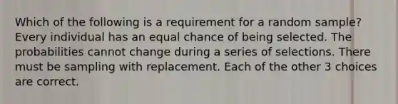 Which of the following is a requirement for a random sample? Every individual has an equal chance of being selected. The probabilities cannot change during a series of selections. There must be sampling with replacement. Each of the other 3 choices are correct.